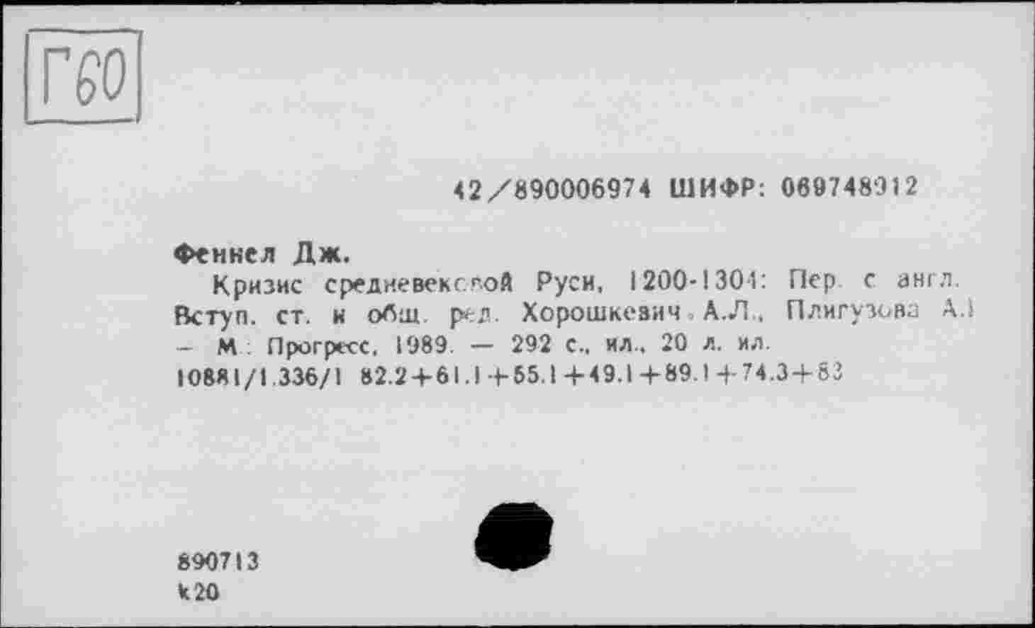 ﻿
42/890006974 ШИФР: 069748912
Феннел Дж.
Кризис средиевексгой Руси, 1200-1304: Пер. с англ.
Вступ, ст. и общ. ред. Хорошкевич А.Л., Плигузова АЛ - М Прогресс, 1989. — 292 с., ил.. 20 л. ил.
10881/1.336/1 82.2 + 61.1+65.1+49.1+89.1+74.3 + 83
890713 к 20